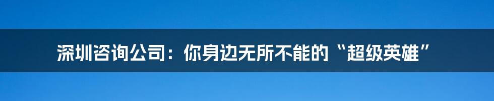 深圳咨询公司：你身边无所不能的“超级英雄”