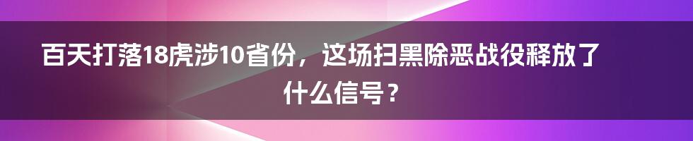 百天打落18虎涉10省份，这场扫黑除恶战役释放了什么信号？