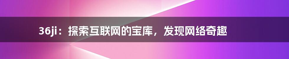 36ji：探索互联网的宝库，发现网络奇趣