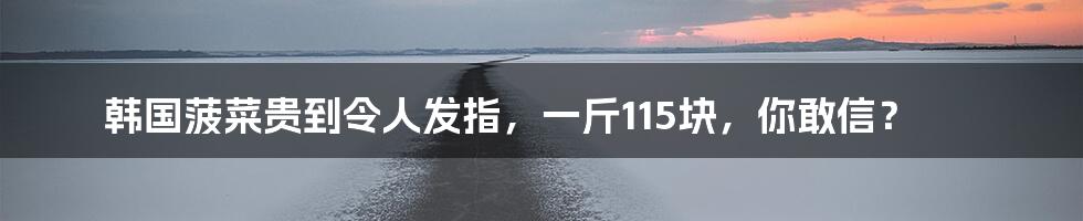 韩国菠菜贵到令人发指，一斤115块，你敢信？