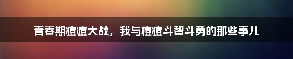 青春期痘痘大战，我与痘痘斗智斗勇的那些事儿