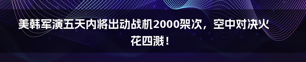 美韩军演五天内将出动战机2000架次，空中对决火花四溅！