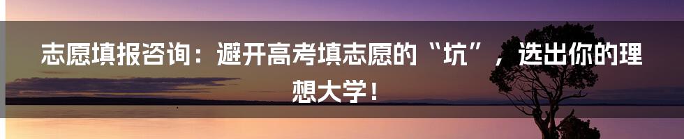 志愿填报咨询：避开高考填志愿的“坑”，选出你的理想大学！