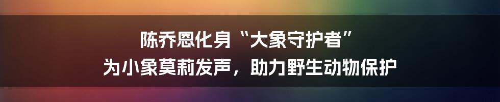 陈乔恩化身“大象守护者” 为小象莫莉发声，助力野生动物保护