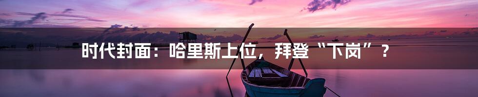 时代封面：哈里斯上位，拜登“下岗”？