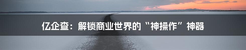 亿企查：解锁商业世界的“神操作”神器