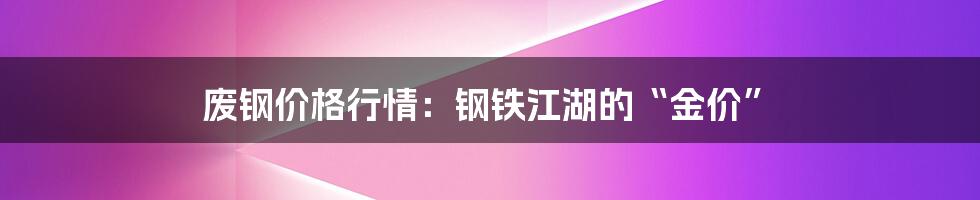 废钢价格行情：钢铁江湖的“金价”