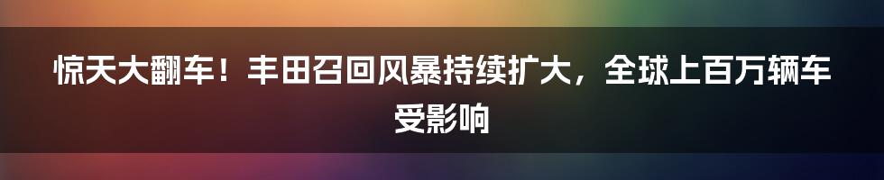 惊天大翻车！丰田召回风暴持续扩大，全球上百万辆车受影响