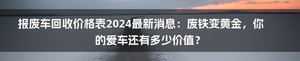 报废车回收价格表2024最新消息：废铁变黄金，你的爱车还有多少价值？