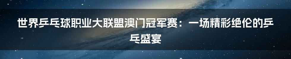 世界乒乓球职业大联盟澳门冠军赛：一场精彩绝伦的乒乓盛宴