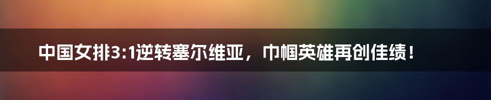 中国女排3:1逆转塞尔维亚，巾帼英雄再创佳绩！