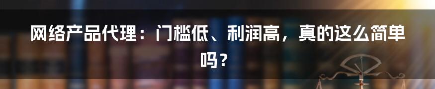 网络产品代理：门槛低、利润高，真的这么简单吗？