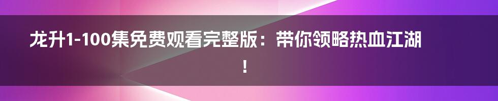 龙升1-100集免费观看完整版：带你领略热血江湖！