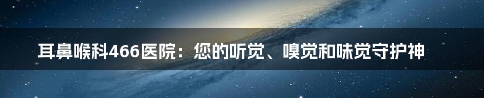 耳鼻喉科466医院：您的听觉、嗅觉和味觉守护神