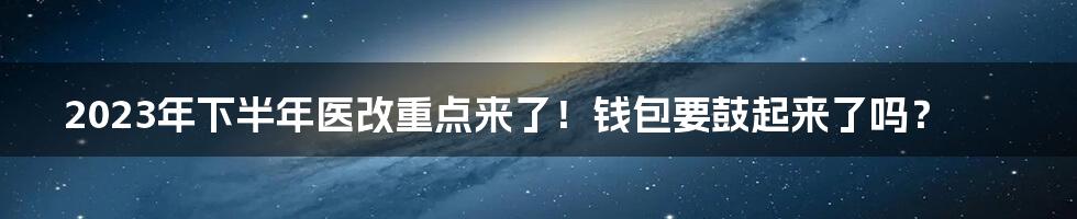 2023年下半年医改重点来了！钱包要鼓起来了吗？