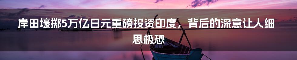 岸田壕掷5万亿日元重磅投资印度，背后的深意让人细思极恐