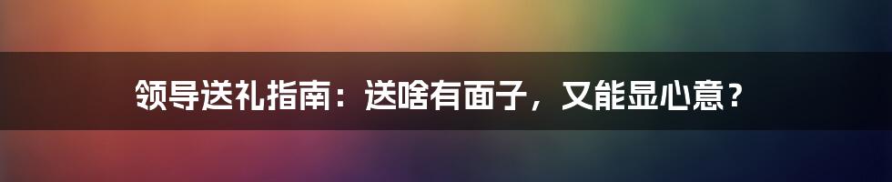 领导送礼指南：送啥有面子，又能显心意？