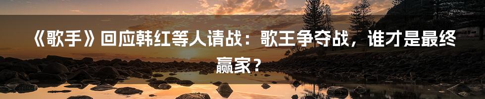 《歌手》回应韩红等人请战：歌王争夺战，谁才是最终赢家？