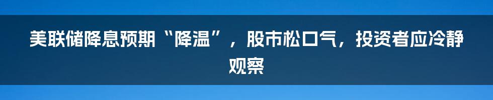 美联储降息预期“降温”，股市松口气，投资者应冷静观察