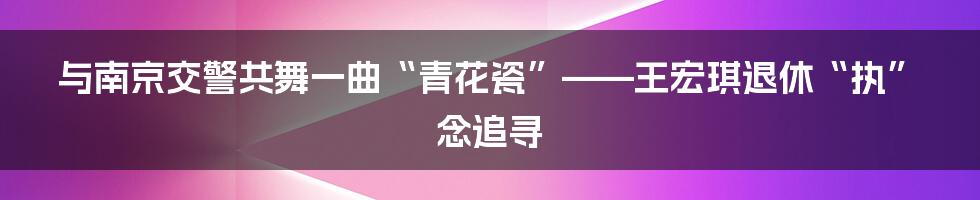 与南京交警共舞一曲“青花瓷”——王宏琪退休“执”念追寻