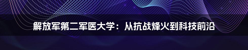 解放军第二军医大学：从抗战烽火到科技前沿