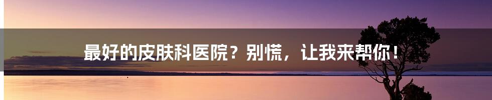 最好的皮肤科医院？别慌，让我来帮你！