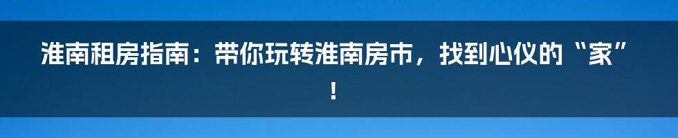 淮南租房指南：带你玩转淮南房市，找到心仪的“家”！