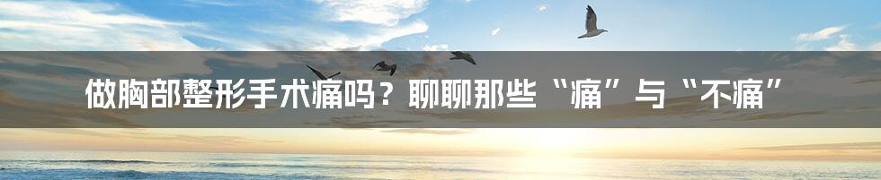 做胸部整形手术痛吗？聊聊那些“痛”与“不痛”