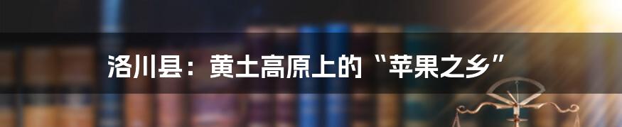 洛川县：黄土高原上的“苹果之乡”