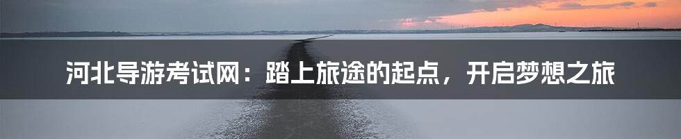 河北导游考试网：踏上旅途的起点，开启梦想之旅