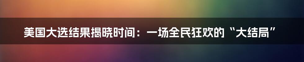 美国大选结果揭晓时间：一场全民狂欢的“大结局”