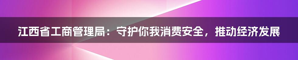 江西省工商管理局：守护你我消费安全，推动经济发展