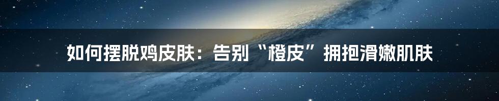 如何摆脱鸡皮肤：告别“橙皮”拥抱滑嫩肌肤