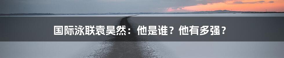 国际泳联袁昊然：他是谁？他有多强？