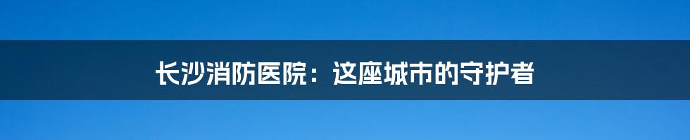 长沙消防医院：这座城市的守护者