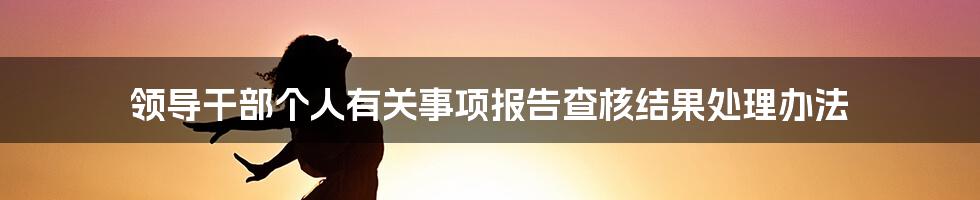 领导干部个人有关事项报告查核结果处理办法