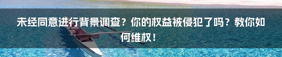 未经同意进行背景调查？你的权益被侵犯了吗？教你如何维权！