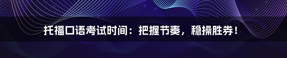 托福口语考试时间：把握节奏，稳操胜券！