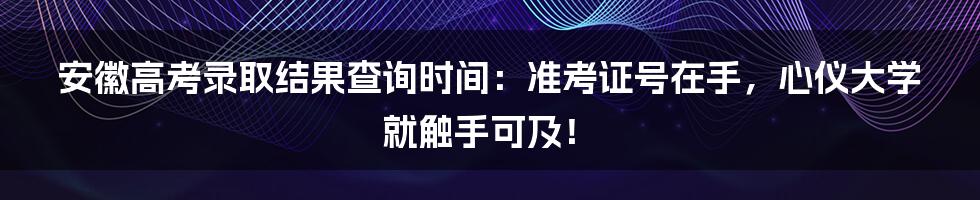 安徽高考录取结果查询时间：准考证号在手，心仪大学就触手可及！