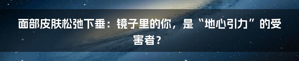 面部皮肤松弛下垂：镜子里的你，是“地心引力”的受害者？