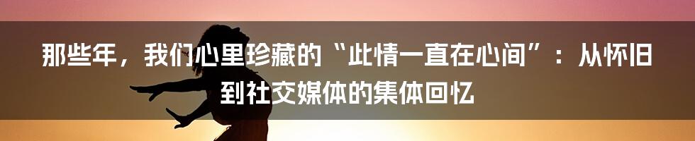 那些年，我们心里珍藏的“此情一直在心间”：从怀旧到社交媒体的集体回忆