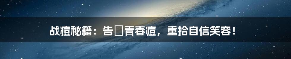 战痘秘籍：告別青春痘，重拾自信笑容！