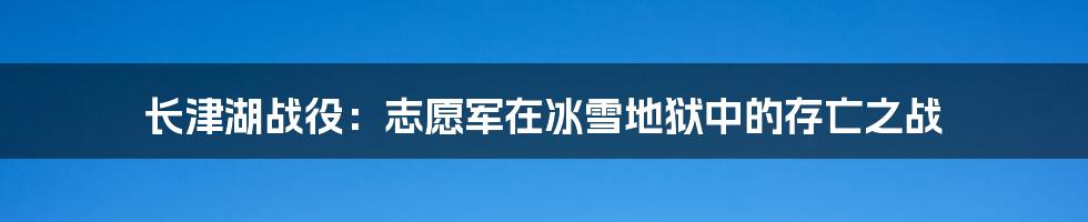 长津湖战役：志愿军在冰雪地狱中的存亡之战