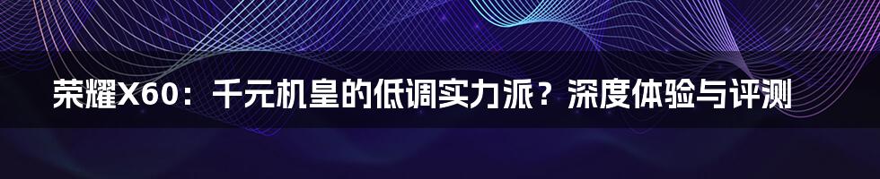 荣耀X60：千元机皇的低调实力派？深度体验与评测