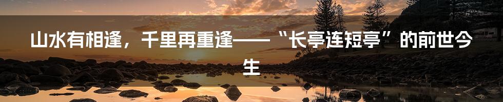 山水有相逢，千里再重逢——“长亭连短亭”的前世今生