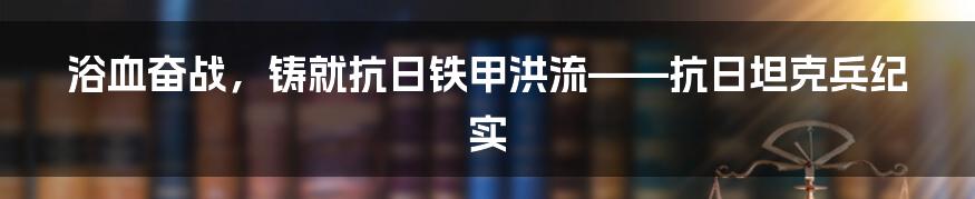 浴血奋战，铸就抗日铁甲洪流——抗日坦克兵纪实