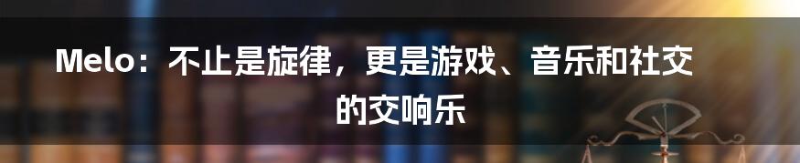 Melo：不止是旋律，更是游戏、音乐和社交的交响乐