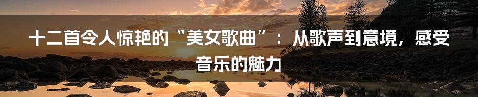 十二首令人惊艳的“美女歌曲”：从歌声到意境，感受音乐的魅力