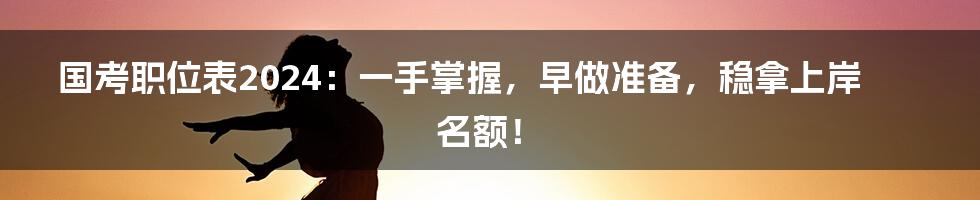 国考职位表2024：一手掌握，早做准备，稳拿上岸名额！