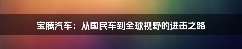 宝腾汽车：从国民车到全球视野的进击之路